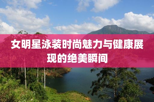 女明星泳装时尚魅力与健康展现的绝美瞬间