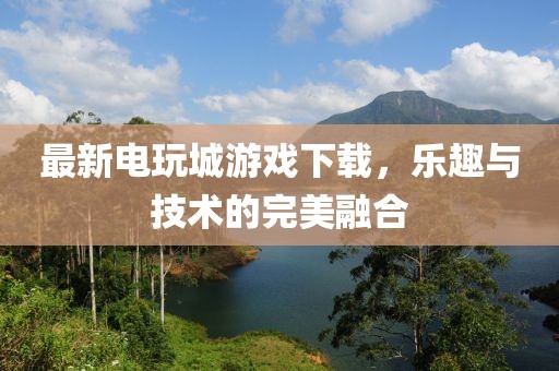 最新电玩城游戏下载，乐趣与技术的完美融合