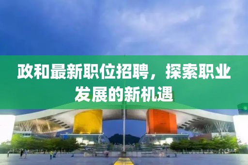 政和最新职位招聘，探索职业发展的新机遇
