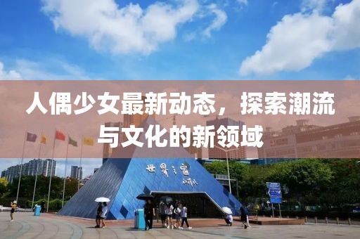 人偶少女最新动态，探索潮流与文化的新领域