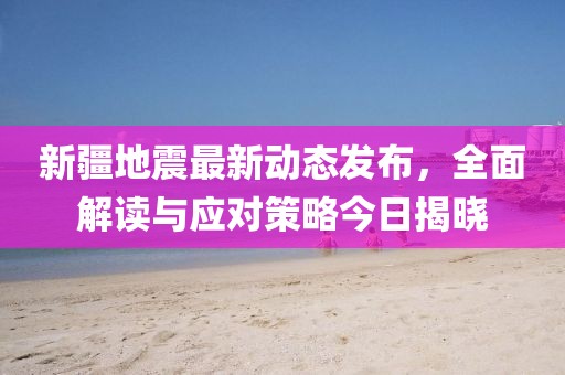 新疆地震最新动态发布，全面解读与应对策略今日揭晓