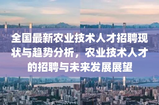 全国最新农业技术人才招聘现状与趋势分析，农业技术人才的招聘与未来发展展望