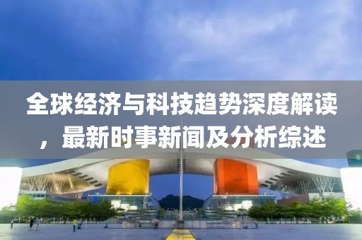 全球经济与科技趋势深度解读，最新时事新闻及分析综述