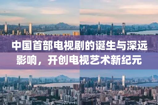 中国首部电视剧的诞生与深远影响，开创电视艺术新纪元