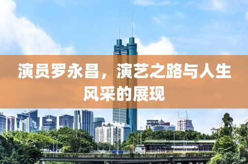 演员罗永昌，演艺之路与人生风采的展现