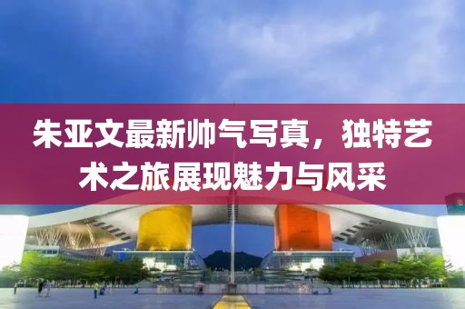 朱亚文最新帅气写真，独特艺术之旅展现魅力与风采