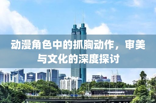 动漫角色中的抓胸动作，审美与文化的深度探讨