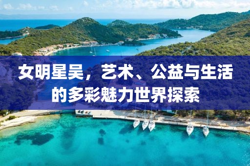 女明星吴，艺术、公益与生活的多彩魅力世界探索