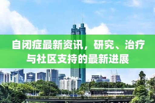 自闭症最新资讯，研究、治疗与社区支持的最新进展