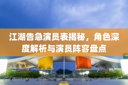 江湖告急演员表揭秘，角色深度解析与演员阵容盘点