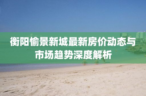 衡阳愉景新城最新房价动态与市场趋势深度解析