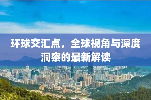 环球交汇点，全球视角与深度洞察的最新解读