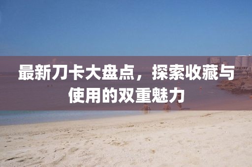 最新刀卡大盘点，探索收藏与使用的双重魅力
