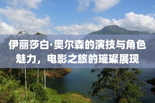 伊丽莎白·奥尔森的演技与角色魅力，电影之旅的璀璨展现