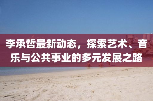 李承哲最新动态，探索艺术、音乐与公共事业的多元发展之路