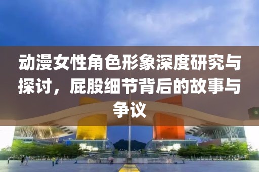 动漫女性角色形象深度研究与探讨，屁股细节背后的故事与争议
