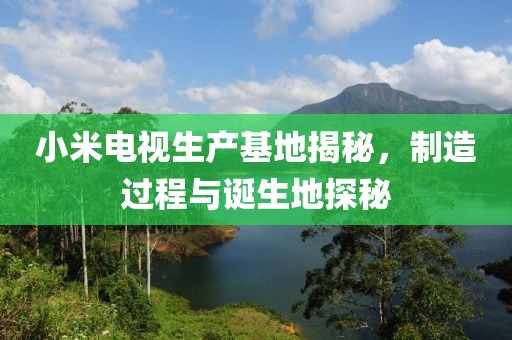 小米电视生产基地揭秘，制造过程与诞生地探秘