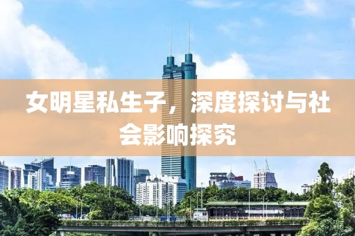 女明星私生子，深度探讨与社会影响探究