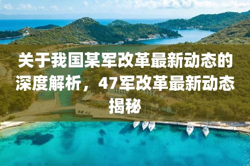 关于我国某军改革最新动态的深度解析，47军改革最新动态揭秘