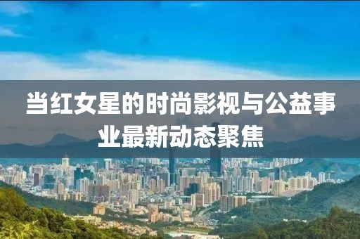 当红女星的时尚影视与公益事业最新动态聚焦
