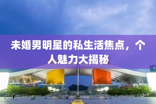 未婚男明星的私生活焦点，个人魅力大揭秘