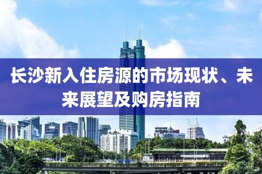 长沙新入住房源的市场现状、未来展望及购房指南
