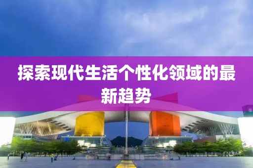 探索现代生活个性化领域的最新趋势