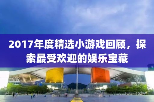 2017年度精选小游戏回顾，探索最受欢迎的娱乐宝藏