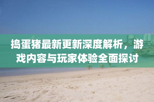 捣蛋猪最新更新深度解析，游戏内容与玩家体验全面探讨