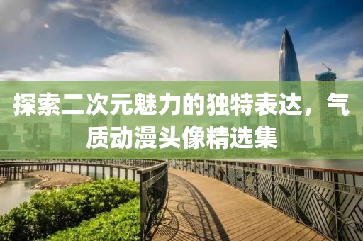 探索二次元魅力的独特表达，气质动漫头像精选集