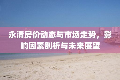 永清房价动态与市场走势，影响因素剖析与未来展望