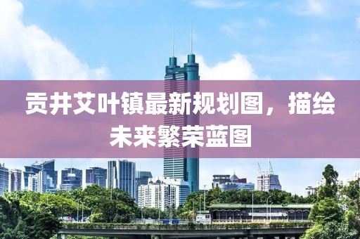 贡井艾叶镇最新规划图，描绘未来繁荣蓝图