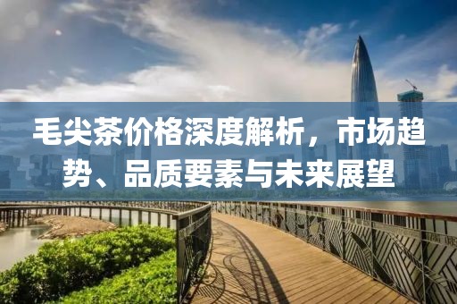 毛尖茶价格深度解析，市场趋势、品质要素与未来展望
