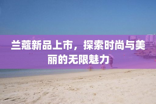 兰蔻新品上市，探索时尚与美丽的无限魅力