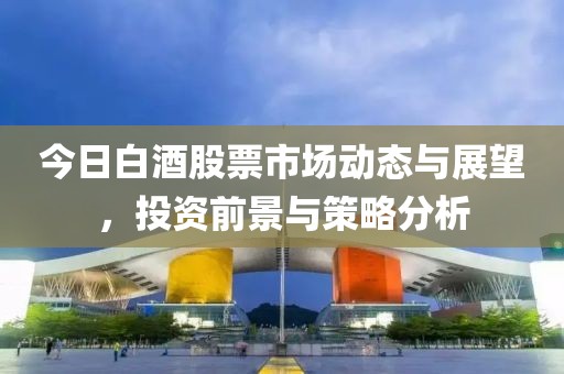 今日白酒股票市场动态与展望，投资前景与策略分析