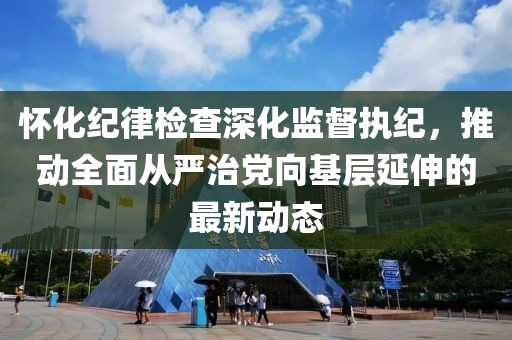 怀化纪律检查深化监督执纪，推动全面从严治党向基层延伸的最新动态