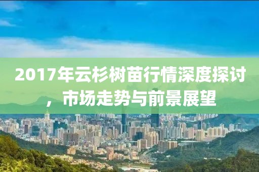 2017年云杉树苗行情深度探讨，市场走势与前景展望