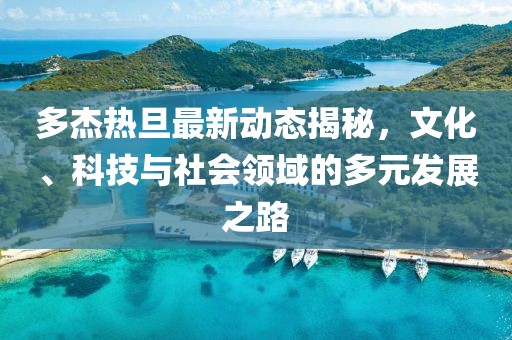 多杰热旦最新动态揭秘，文化、科技与社会领域的多元发展之路