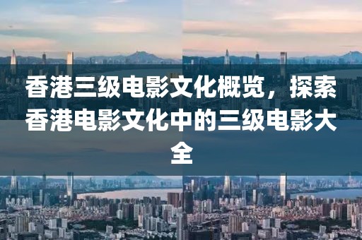 香港三级电影文化概览，探索香港电影文化中的三级电影大全
