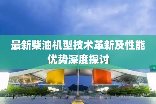 最新柴油机型技术革新及性能优势深度探讨