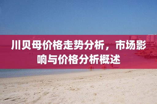 川贝母价格走势分析，市场影响与价格分析概述