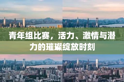 青年组比赛，活力、激情与潜力的璀璨绽放时刻