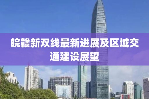 皖赣新双线最新进展及区域交通建设展望