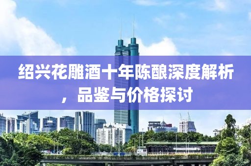 绍兴花雕酒十年陈酿深度解析，品鉴与价格探讨