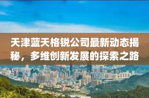 天津蓝天格锐公司最新动态揭秘，多维创新发展的探索之路