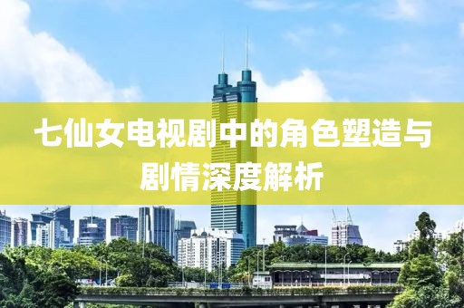 七仙女电视剧中的角色塑造与剧情深度解析