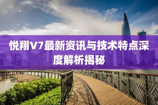 悦翔V7最新资讯与技术特点深度解析揭秘