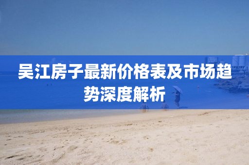 吴江房子最新价格表及市场趋势深度解析