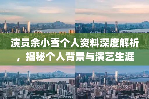 演员余小雪个人资料深度解析，揭秘个人背景与演艺生涯