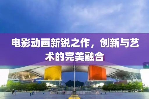 电影动画新锐之作，创新与艺术的完美融合